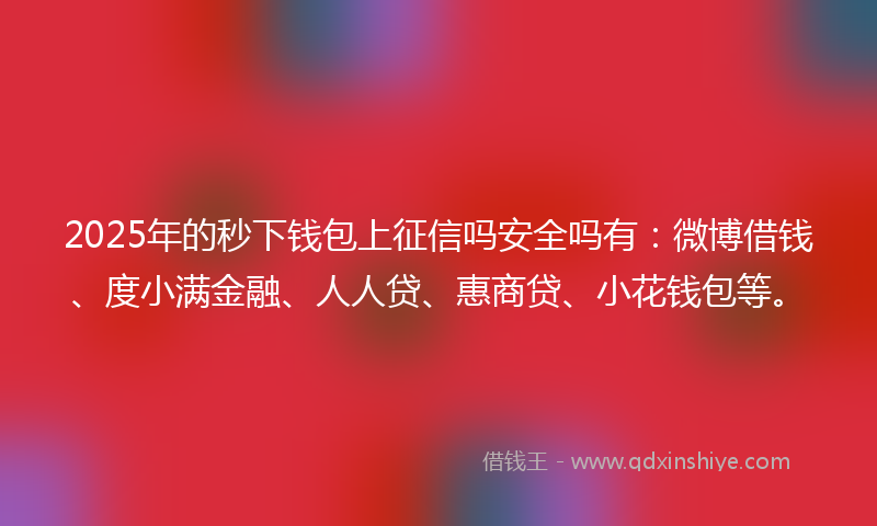 2025年的秒下钱包上征信吗安全吗有：微博借钱、度小满金融、人人贷、惠商贷、小花钱包等。