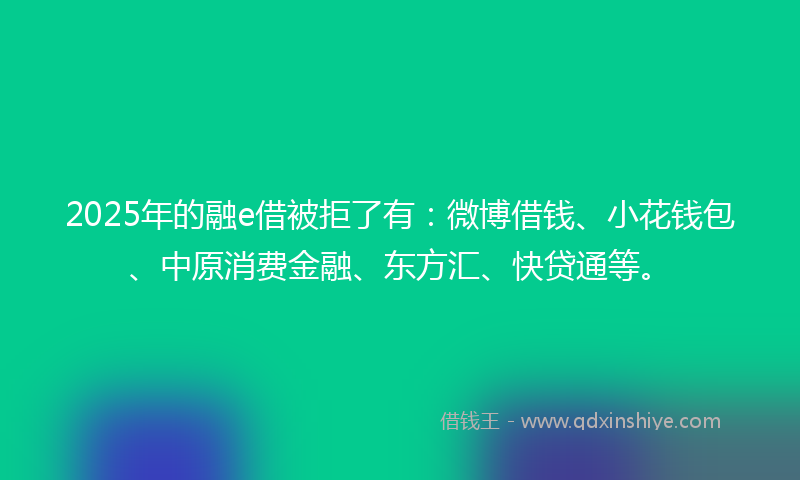 2025年的融e借被拒了有：微博借钱、小花钱包、中原消费金融、东方汇、快贷通等。