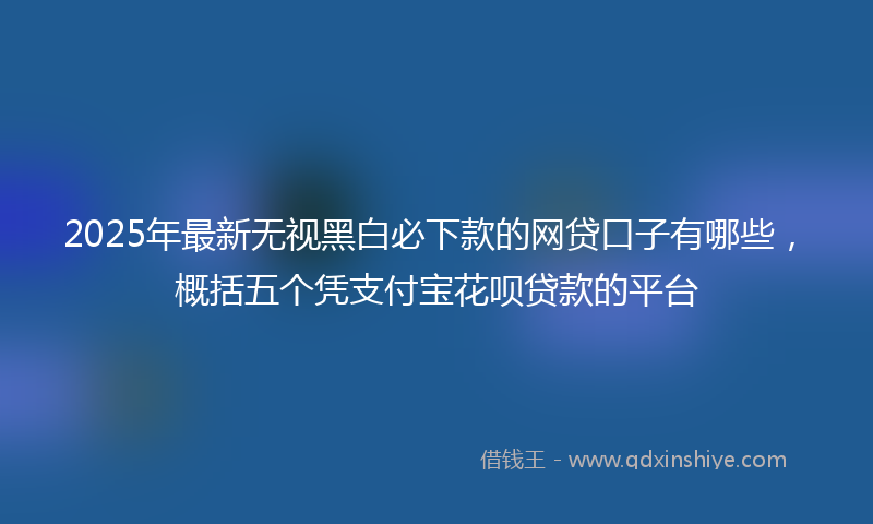 2025年最新无视黑白必下款的网贷口子有哪些，概括五个凭支付宝花呗贷款的平台