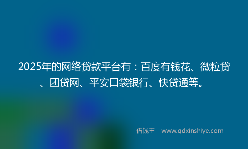 2025年的网络贷款平台有：百度有钱花、微粒贷、团贷网、平安口袋银行、快贷通等。