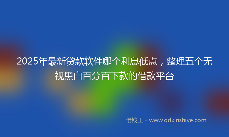 2025年最新贷款软件哪个利息低点，整理五个无视黑白百分百下款的借款平台