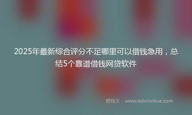 2025年最新综合评分不足哪里可以借钱急用，总结5个靠谱借钱网贷软件