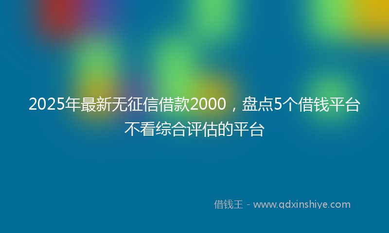 2025年最新无征信借款2000，盘点5个借钱平台不看综合评估的平台