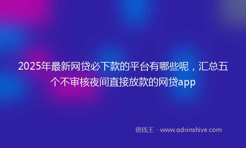 2025年最新网贷必下款的平台有哪些呢，汇总五个不审核夜间直接放款的网贷app