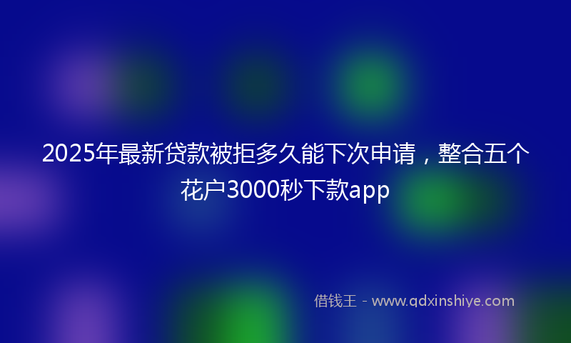 2025年最新贷款被拒多久能下次申请，整合五个花户3000秒下款app