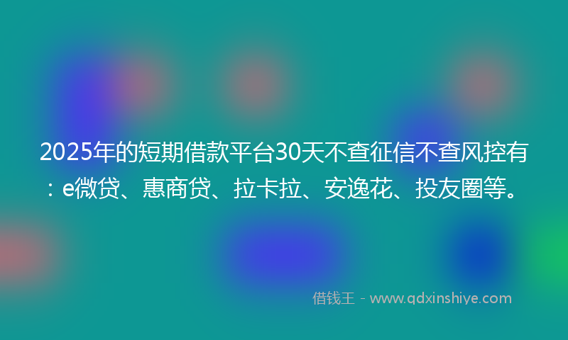 2025年的短期借款平台30天不查征信不查风控有：e微贷、惠商贷、拉卡拉、安逸花、投友圈等。