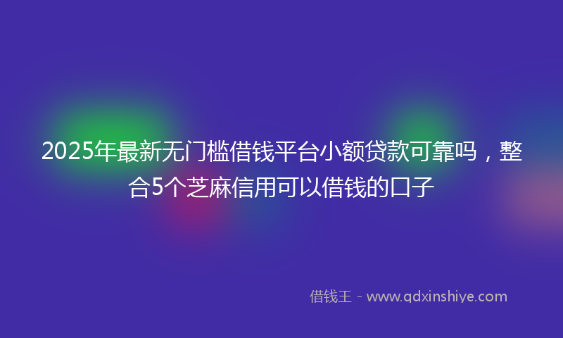 2025年最新无门槛借钱平台小额贷款可靠吗，整合5个芝麻信用可以借钱的口子