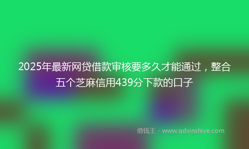 2025年最新网贷借款审核要多久才能通过，整合五个芝麻信用439分下款的口子