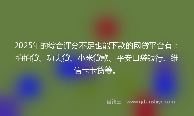 2025年的综合评分不足也能下款的网贷平台有：拍拍贷、功夫贷、小米贷款、平安口袋银行、维信卡卡贷等。