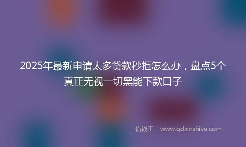 2025年最新申请太多贷款秒拒怎么办，盘点5个真正无视一切黑能下款口子