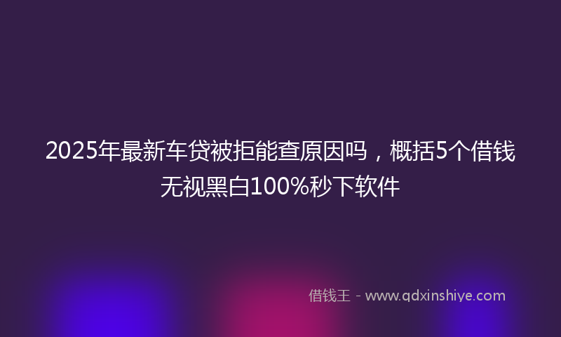 2025年最新车贷被拒能查原因吗，概括5个借钱无视黑白100%秒下软件