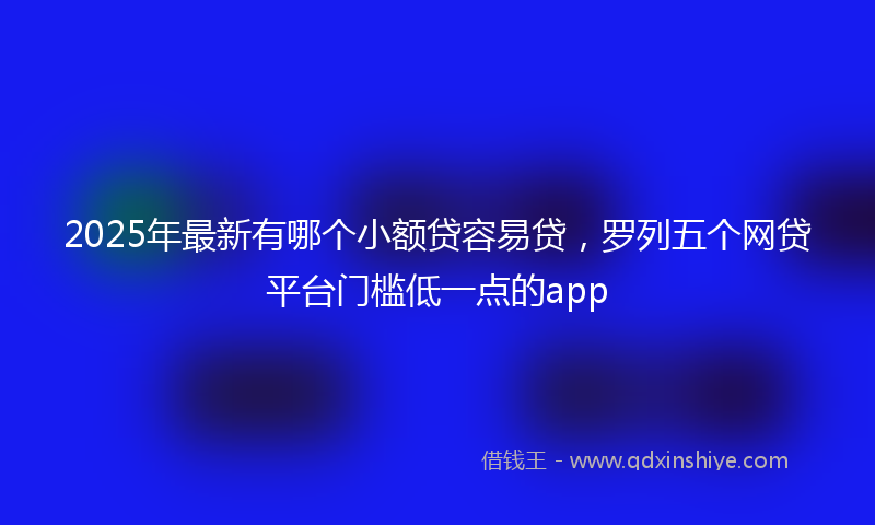 2025年最新有哪个小额贷容易贷，罗列五个网贷平台门槛低一点的app
