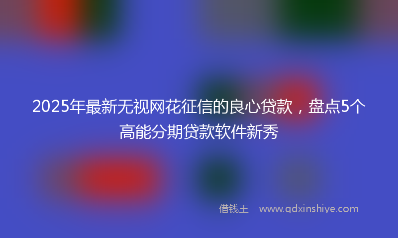 2025年最新无视网花征信的良心贷款，盘点5个高能分期贷款软件新秀