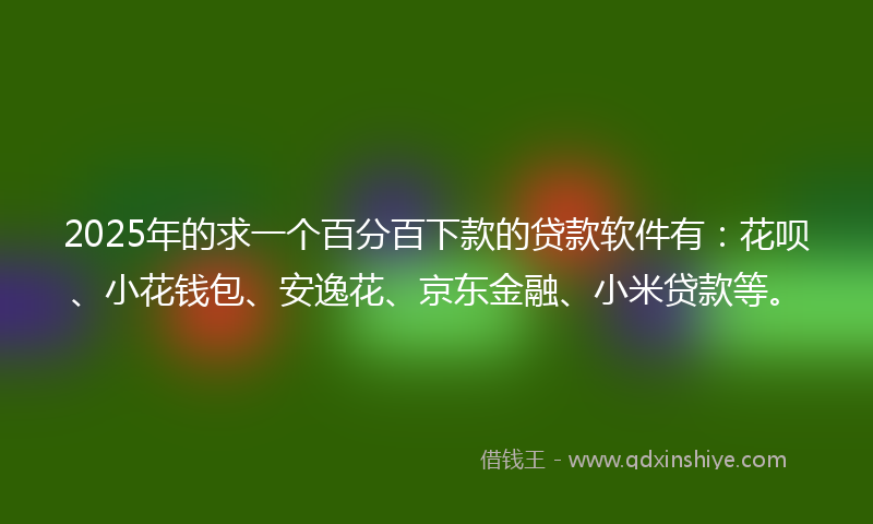 2025年的求一个百分百下款的贷款软件有：花呗、小花钱包、安逸花、京东金融、小米贷款等。