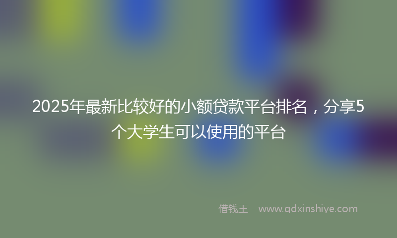 2025年最新比较好的小额贷款平台排名，分享5个大学生可以使用的平台