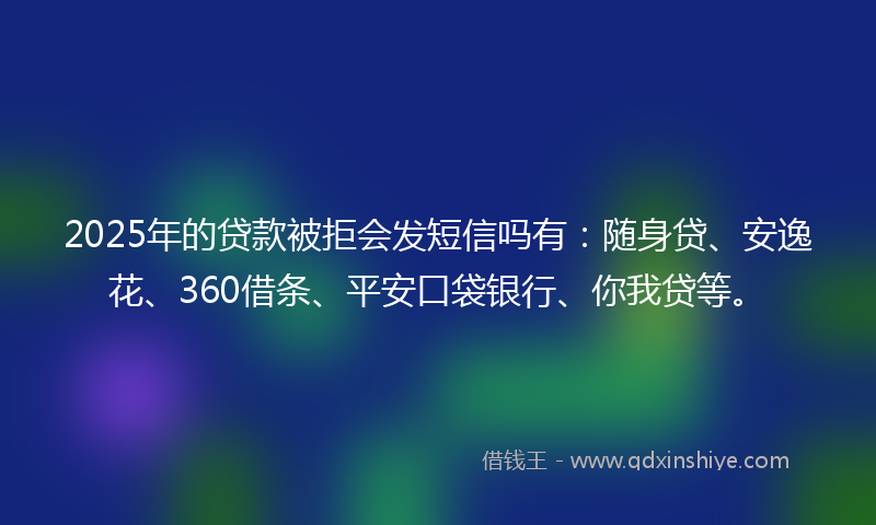 2025年的贷款被拒会发短信吗有：随身贷、安逸花、360借条、平安口袋银行、你我贷等。