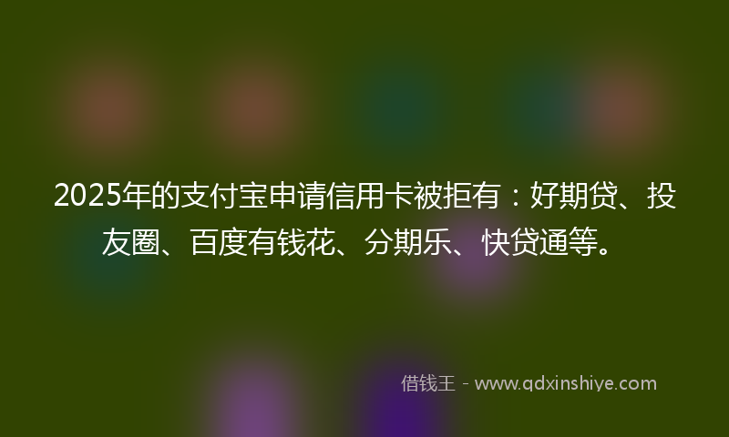 2025年的支付宝申请信用卡被拒有：好期贷、投友圈、百度有钱花、分期乐、快贷通等。