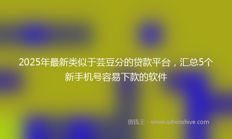 2025年最新类似于芸豆分的贷款平台，汇总5个新手机号容易下款的软件