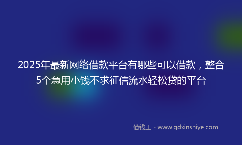 2025年最新网络借款平台有哪些可以借款，整合5个急用小钱不求征信流水轻松贷的平台