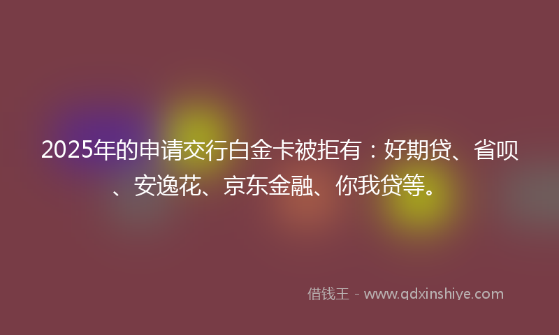 2025年的申请交行白金卡被拒有：好期贷、省呗、安逸花、京东金融、你我贷等。