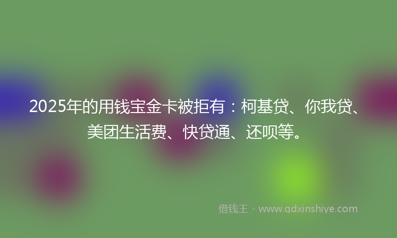 2025年的用钱宝金卡被拒有：柯基贷、你我贷、美团生活费、快贷通、还呗等。