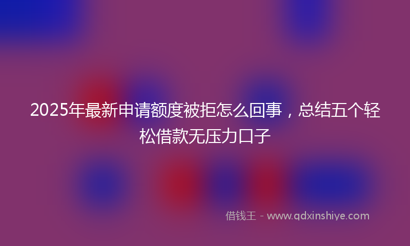2025年最新申请额度被拒怎么回事，总结五个轻松借款无压力口子