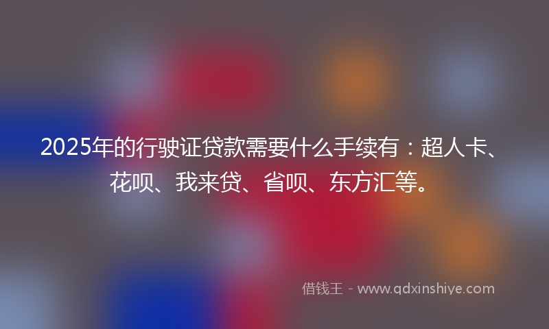 2025年的行驶证贷款需要什么手续有：超人卡、花呗、我来贷、省呗、东方汇等。
