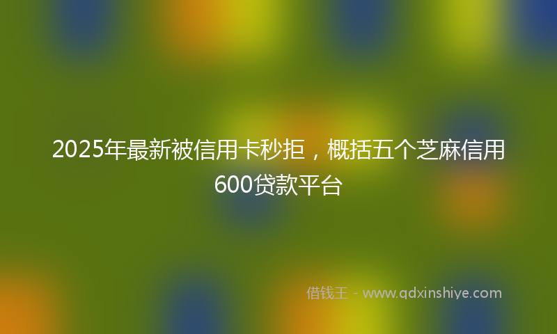 2025年最新被信用卡秒拒，概括五个芝麻信用600贷款平台