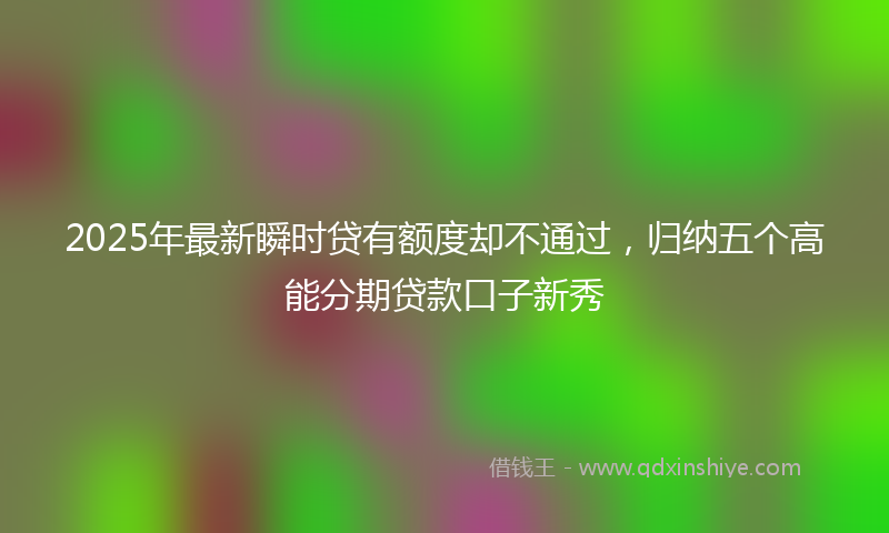 2025年最新瞬时贷有额度却不通过，归纳五个高能分期贷款口子新秀