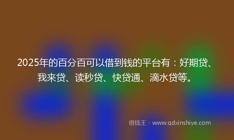 2025年的百分百可以借到钱的平台有：好期贷、我来贷、读秒贷、快贷通、滴水贷等。