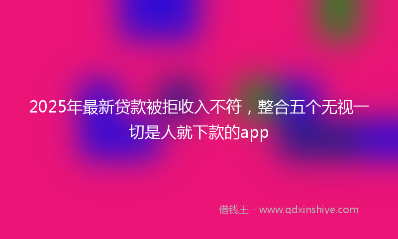 2025年最新贷款被拒收入不符，整合五个无视一切是人就下款的app