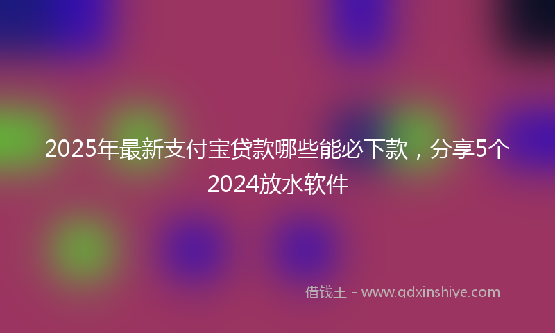2025年最新支付宝贷款哪些能必下款，分享5个2024放水软件