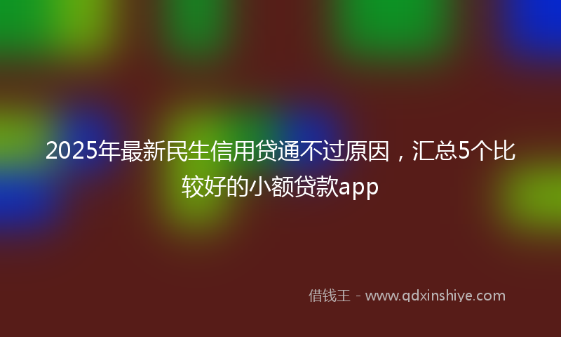 2025年最新民生信用贷通不过原因，汇总5个比较好的小额贷款app