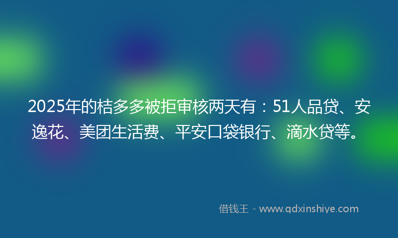 2025年的桔多多被拒审核两天有：51人品贷、安逸花、美团生活费、平安口袋银行、滴水贷等。