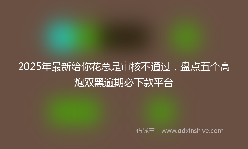 2025年最新给你花总是审核不通过，盘点五个高炮双黑逾期必下款平台