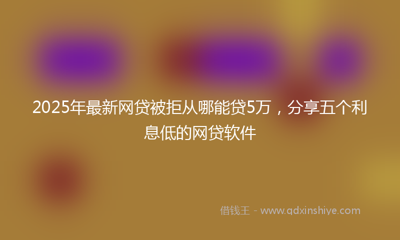 2025年最新网贷被拒从哪能贷5万，分享五个利息低的网贷软件