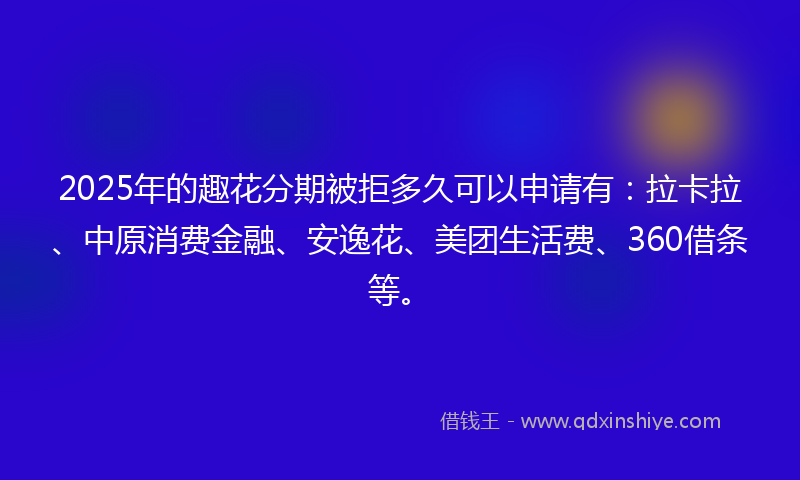 2025年的趣花分期被拒多久可以申请有：拉卡拉、中原消费金融、安逸花、美团生活费、360借条等。