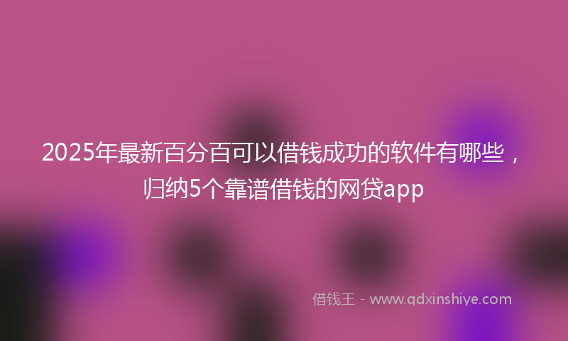 2025年最新百分百可以借钱成功的软件有哪些，归纳5个靠谱借钱的网贷app