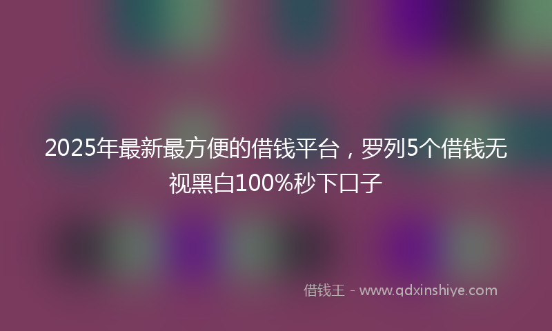 2025年最新最方便的借钱平台，罗列5个借钱无视黑白100%秒下口子