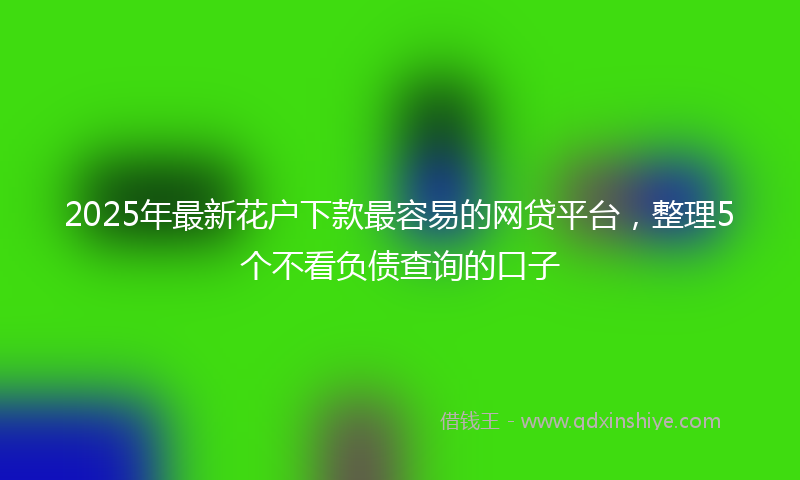 2025年最新花户下款最容易的网贷平台，整理5个不看负债查询的口子