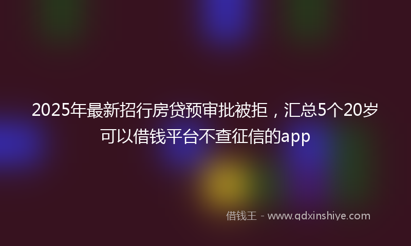 2025年最新招行房贷预审批被拒，汇总5个20岁可以借钱平台不查征信的app