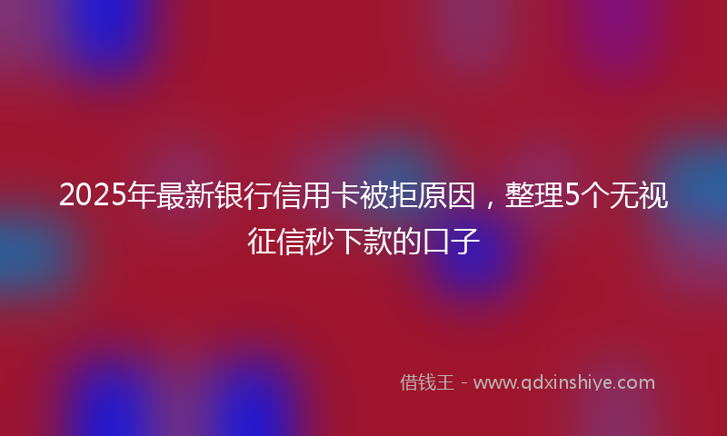 2025年最新银行信用卡被拒原因，整理5个无视征信秒下款的口子