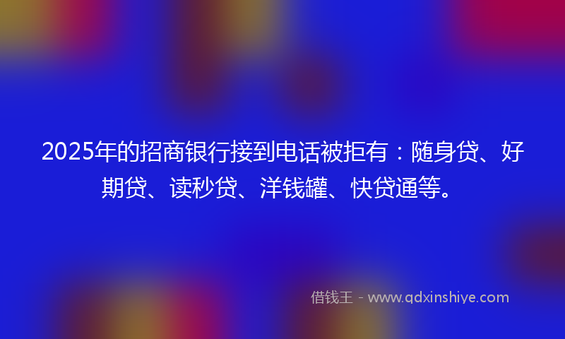 2025年的招商银行接到电话被拒有：随身贷、好期贷、读秒贷、洋钱罐、快贷通等。