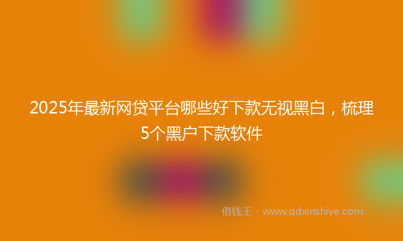 2025年最新网贷平台哪些好下款无视黑白，梳理5个黑户下款软件
