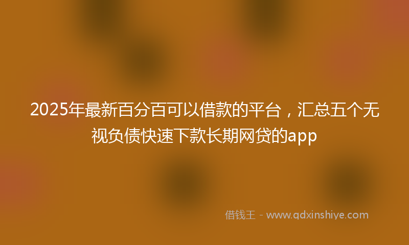2025年最新百分百可以借款的平台，汇总五个无视负债快速下款长期网贷的app