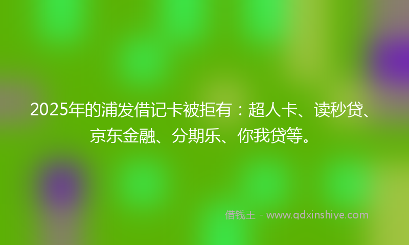 2025年的浦发借记卡被拒有：超人卡、读秒贷、京东金融、分期乐、你我贷等。