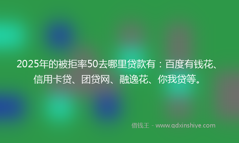 2025年的被拒率50去哪里贷款有：百度有钱花、信用卡贷、团贷网、融逸花、你我贷等。