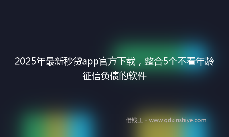 2025年最新秒贷app官方下载，整合5个不看年龄征信负债的软件