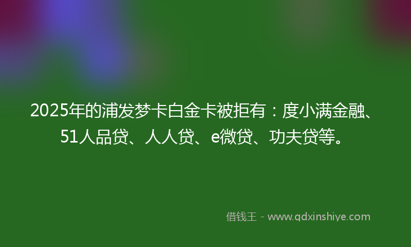 2025年的浦发梦卡白金卡被拒有：度小满金融、51人品贷、人人贷、e微贷、功夫贷等。