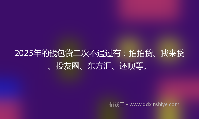 2025年的钱包贷二次不通过有：拍拍贷、我来贷、投友圈、东方汇、还呗等。
